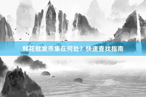 鲜花批发市集在何处？快速查找指南