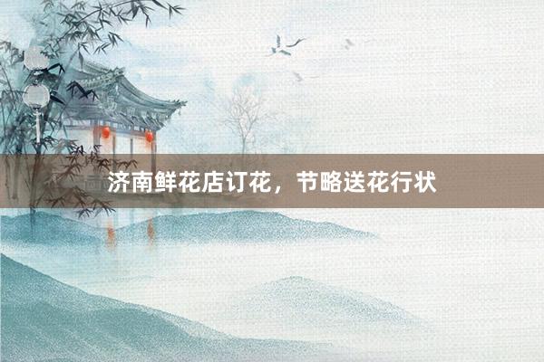 济南鲜花店订花，节略送花行状
